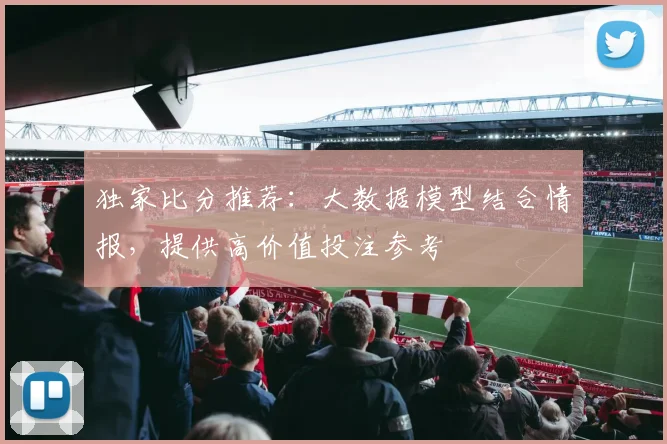 独家比分推荐：大数据模型结合情报，提供高价值投注参考