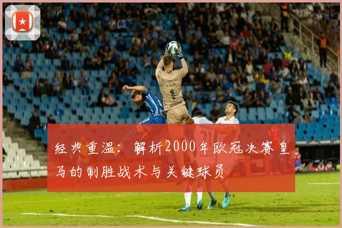 经典重温：解析2000年欧冠决赛皇马的制胜战术与关键球员