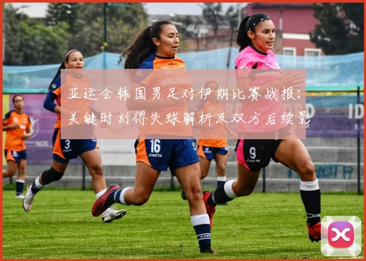亚运会韩国男足对伊朗比赛战报：关键时刻得失球解析及双方后续影响