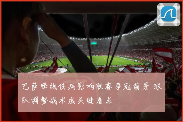 巴萨锋线伤病影响联赛争冠前景 球队调整战术成关键看点