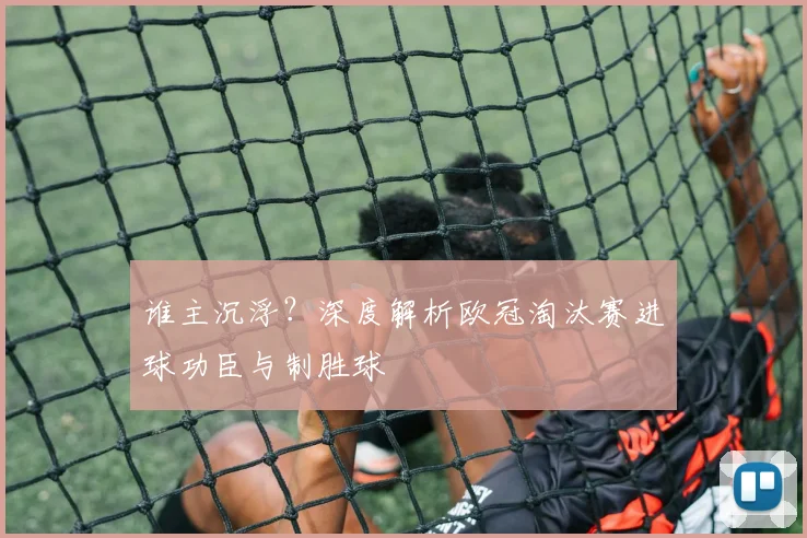 谁主沉浮？深度解析欧冠淘汰赛进球功臣与制胜球
