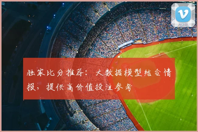 独家比分推荐：大数据模型结合情报，提供高价值投注参考