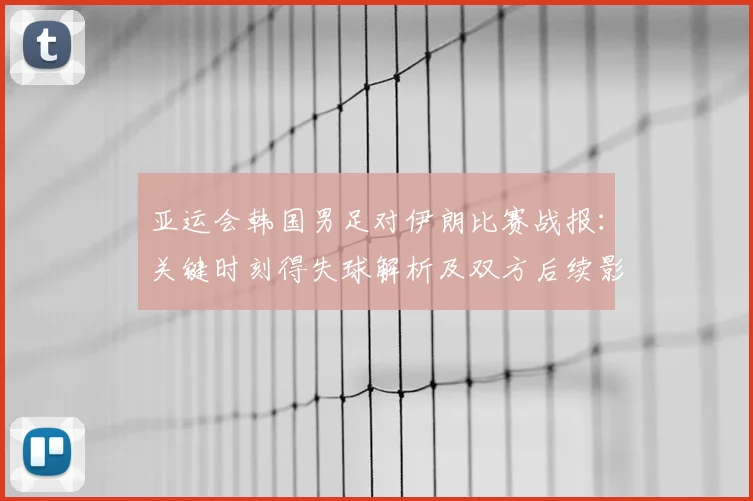亚运会韩国男足对伊朗比赛战报：关键时刻得失球解析及双方后续影响