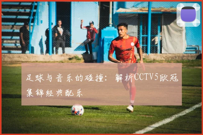 足球与音乐的碰撞：解析CCTV5欧冠集锦经典配乐