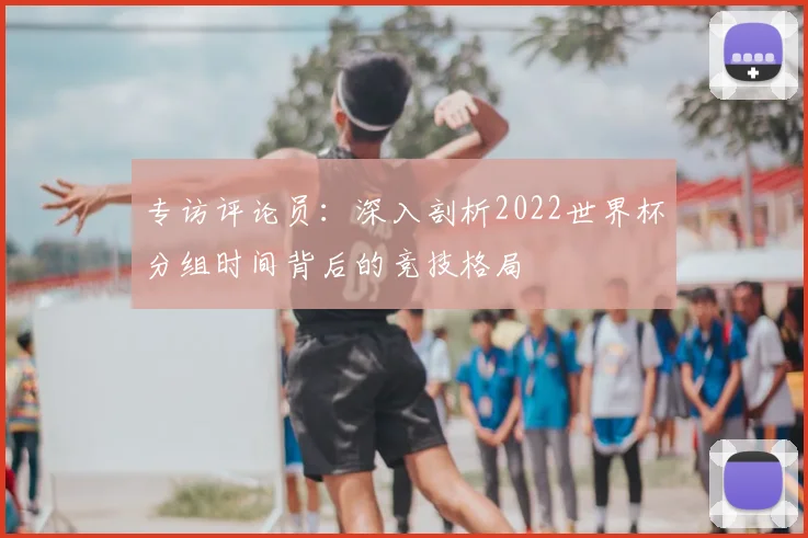 专访评论员：深入剖析2022世界杯分组时间背后的竞技格局