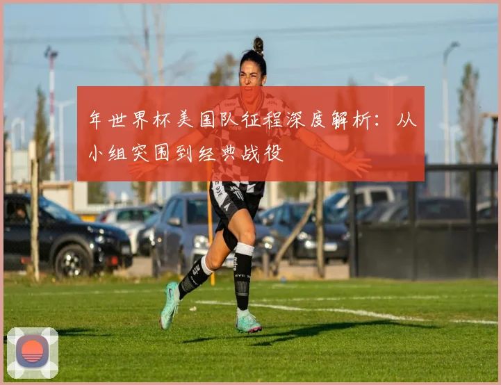 年世界杯美国队征程深度解析：从小组突围到经典战役