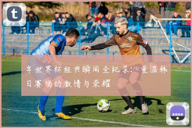 年世界杯经典瞬间全纪录：重温韩日赛场的激情与荣耀