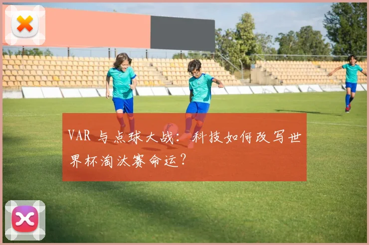 VAR 与点球大战:科技如何改写世界杯淘汰赛命运?