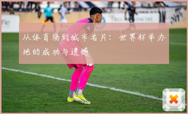 从体育场到城市名片：世界杯举办地的成功与遗憾