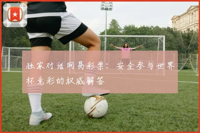 独家对话网易彩票：安全参与世界杯竞彩的权威解答