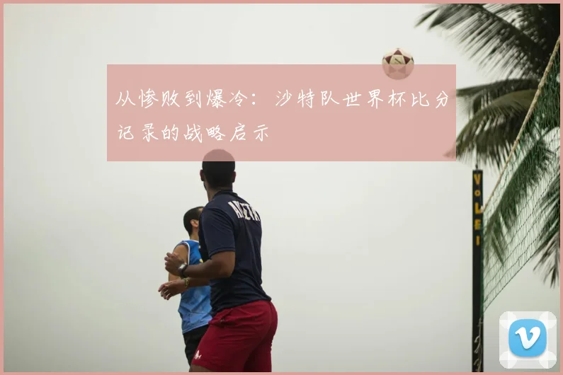 从惨败到爆冷：沙特队世界杯比分记录的战略启示