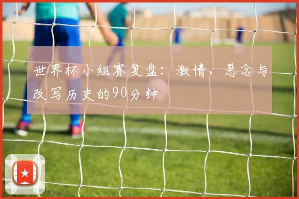 世界杯小组赛复盘：激情、悬念与改写历史的90分钟