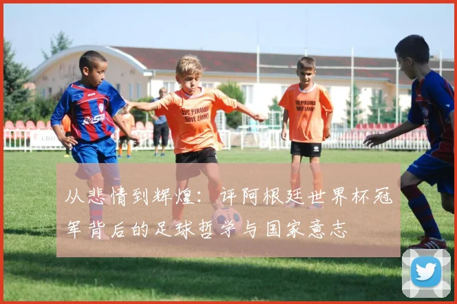 从悲情到辉煌：评阿根廷世界杯冠军背后的足球哲学与国家意志