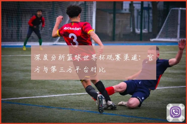 深度分析篮球世界杯观赛渠道:官方与第三方平台对比