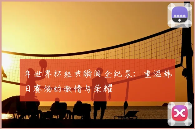 年世界杯经典瞬间全纪录：重温韩日赛场的激情与荣耀