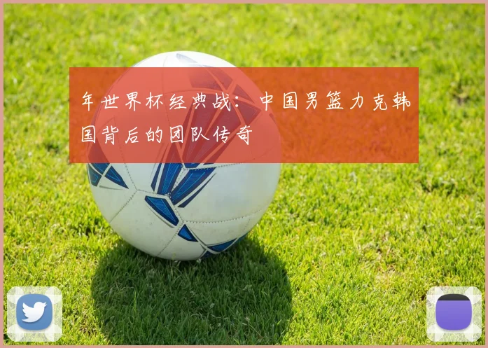 年世界杯经典战：中国男篮力克韩国背后的团队传奇
