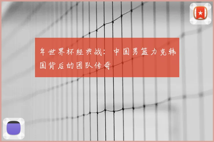 年世界杯经典战：中国男篮力克韩国背后的团队传奇