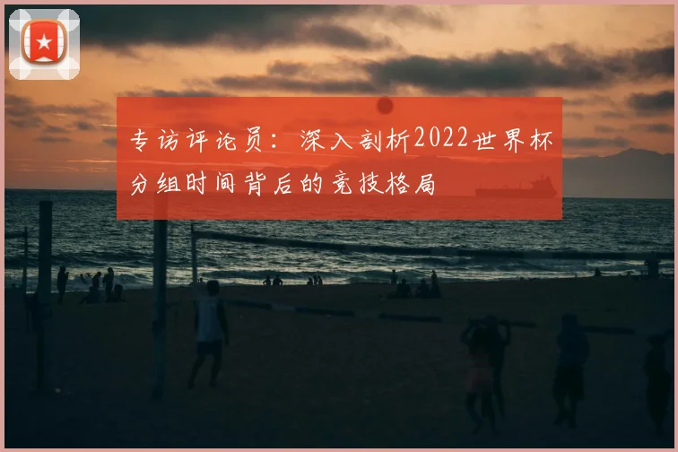 专访评论员：深入剖析2022世界杯分组时间背后的竞技格局