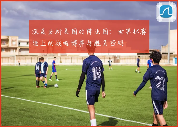 深度分析美国对阵法国:世界杯赛场上的战略博弈与胜负密码