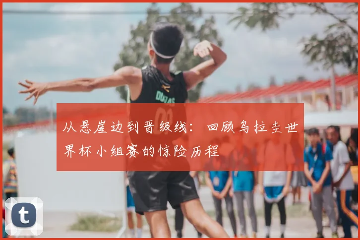 从悬崖边到晋级线：回顾乌拉圭世界杯小组赛的惊险历程