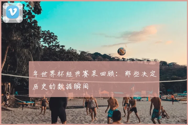年世界杯经典赛果回顾：那些决定历史的数据瞬间